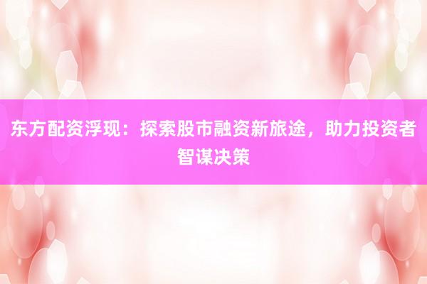 东方配资浮现：探索股市融资新旅途，助力投资者智谋决策