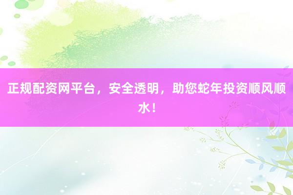 正规配资网平台，安全透明，助您蛇年投资顺风顺水！