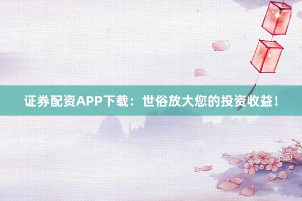 证券配资APP下载：世俗放大您的投资收益！