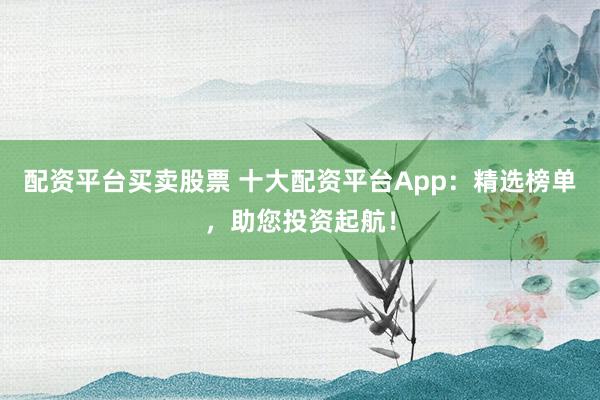 配资平台买卖股票 十大配资平台App：精选榜单，助您投资起航！