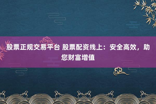 股票正规交易平台 股票配资线上：安全高效，助您财富增值