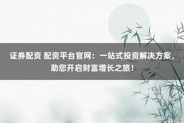 证券配资 配资平台官网：一站式投资解决方案，助您开启财富增长之旅！