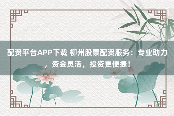 配资平台APP下载 柳州股票配资服务：专业助力，资金灵活，投资更便捷！