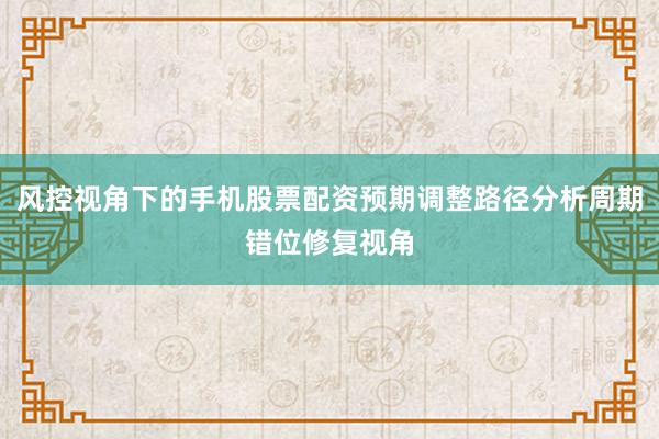 风控视角下的手机股票配资预期调整路径分析周期错位修复视角