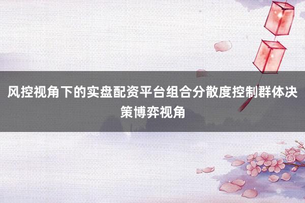 风控视角下的实盘配资平台组合分散度控制群体决策博弈视角