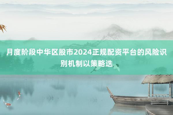 月度阶段中华区股市2024正规配资平台的风险识别机制以策略迭