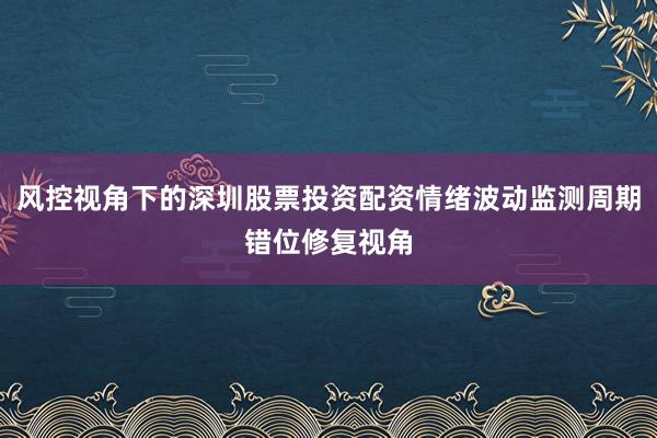 风控视角下的深圳股票投资配资情绪波动监测周期错位修复视角