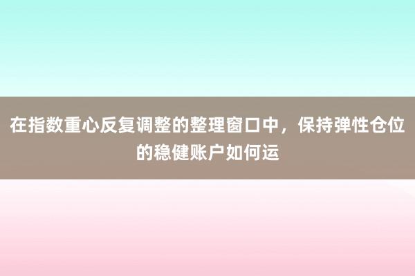 在指数重心反复调整的整理窗口中，保持弹性仓位的稳健账户如何运