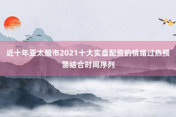 近十年亚太股市2021十大实盘配资的情绪过热预警结合时间序列