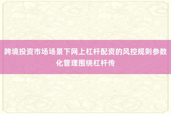 跨境投资市场场景下网上杠杆配资的风控规则参数化管理围绕杠杆传
