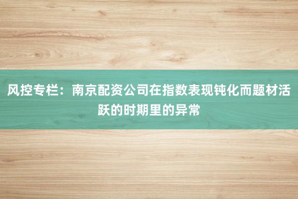 风控专栏：南京配资公司在指数表现钝化而题材活跃的时期里的异常