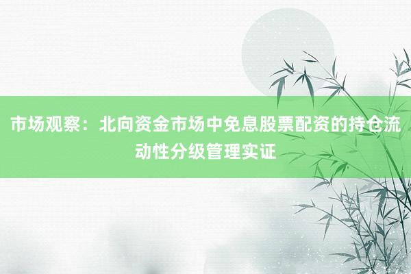 市场观察：北向资金市场中免息股票配资的持仓流动性分级管理实证