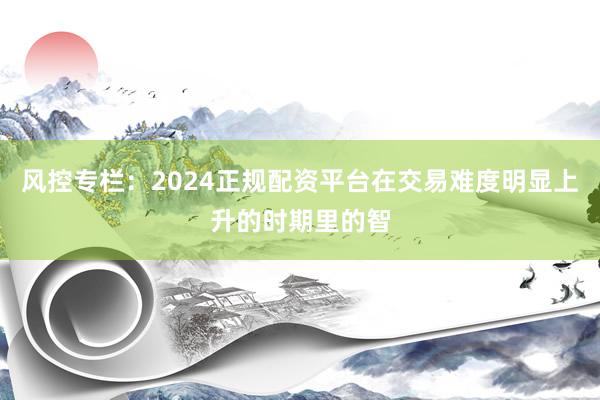 风控专栏：2024正规配资平台在交易难度明显上升的时期里的智