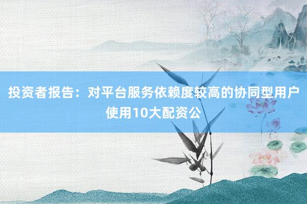 投资者报告：对平台服务依赖度较高的协同型用户使用10大配资公