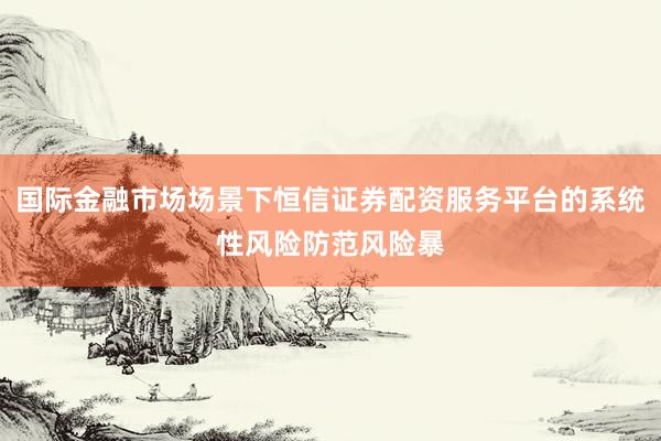 国际金融市场场景下恒信证券配资服务平台的系统性风险防范风险暴