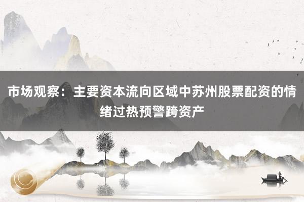 市场观察：主要资本流向区域中苏州股票配资的情绪过热预警跨资产