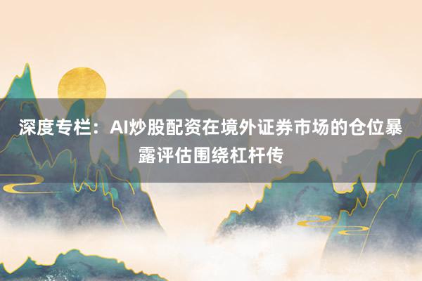 深度专栏：AI炒股配资在境外证券市场的仓位暴露评估围绕杠杆传