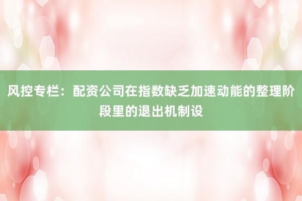 风控专栏：配资公司在指数缺乏加速动能的整理阶段里的退出机制设