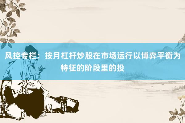 风控专栏：按月杠杆炒股在市场运行以博弈平衡为特征的阶段里的投