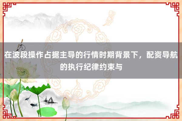 在波段操作占据主导的行情时期背景下，配资导航的执行纪律约束与