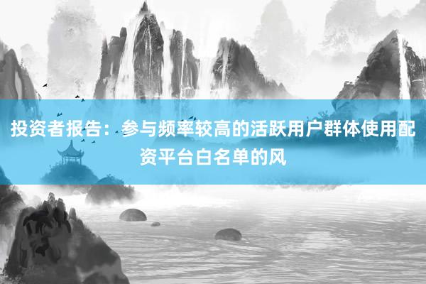 投资者报告：参与频率较高的活跃用户群体使用配资平台白名单的风