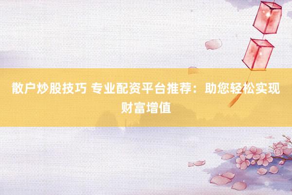 散户炒股技巧 专业配资平台推荐：助您轻松实现财富增值