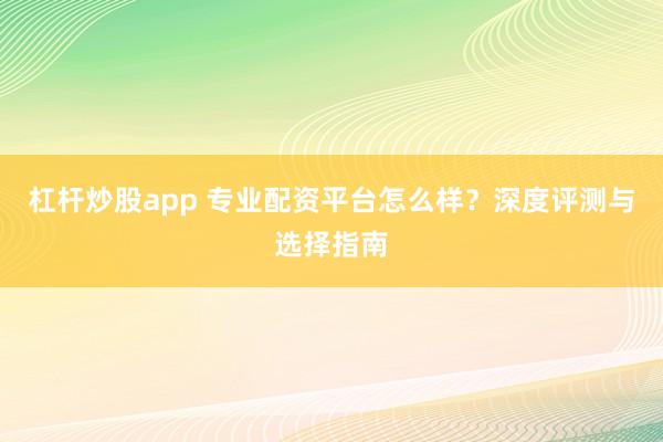 杠杆炒股app 专业配资平台怎么样？深度评测与选择指南