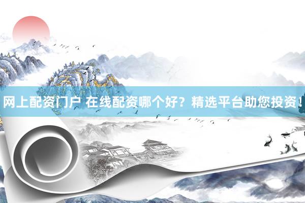 网上配资门户 在线配资哪个好？精选平台助您投资！