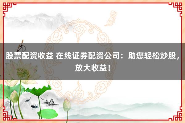 股票配资收益 在线证券配资公司：助您轻松炒股，放大收益！