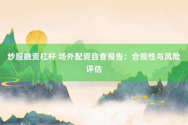 炒股融资杠杆 场外配资自查报告：合规性与风险评估