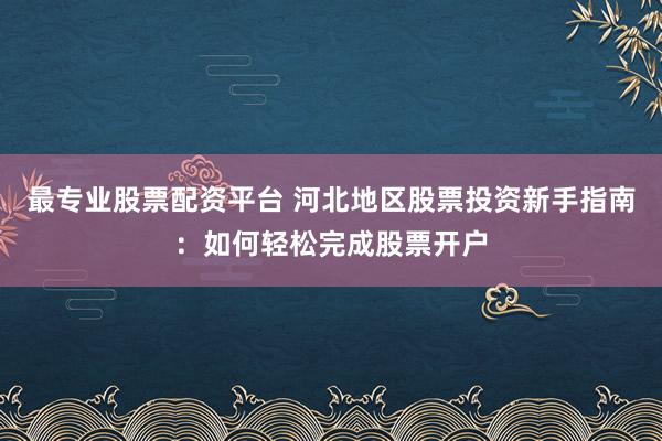 最专业股票配资平台 河北地区股票投资新手指南：如何轻松完成股票开户