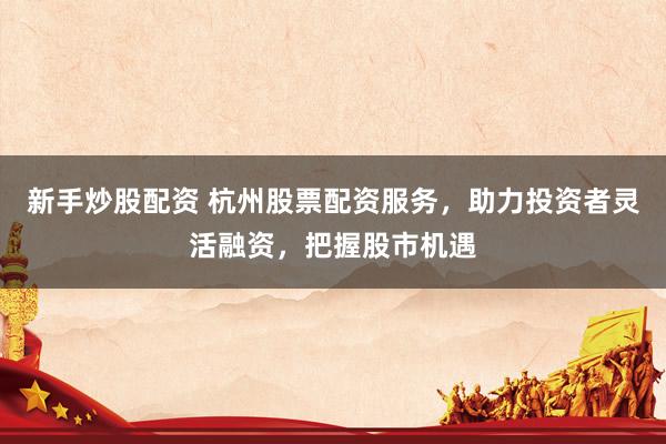 新手炒股配资 杭州股票配资服务，助力投资者灵活融资，把握股市机遇