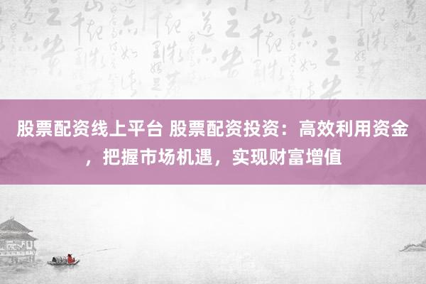 股票配资线上平台 股票配资投资：高效利用资金，把握市场机遇，实现财富增值