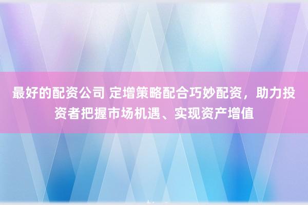 最好的配资公司 定增策略配合巧妙配资，助力投资者把握市场机遇、实现资产增值