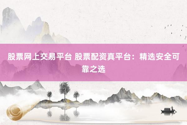 股票网上交易平台 股票配资真平台：精选安全可靠之选