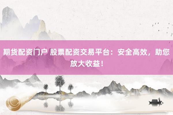 期货配资门户 股票配资交易平台：安全高效，助您放大收益！