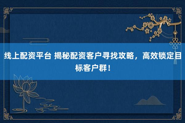 线上配资平台 揭秘配资客户寻找攻略，高效锁定目标客户群！