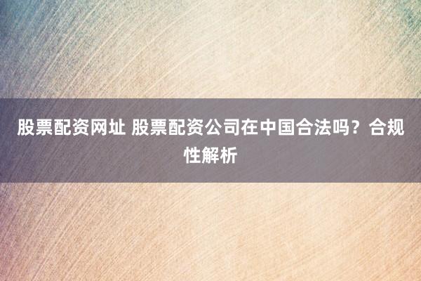 股票配资网址 股票配资公司在中国合法吗？合规性解析