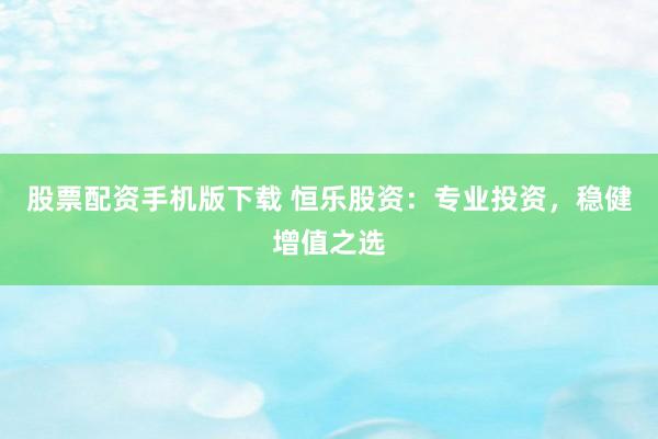 股票配资手机版下载 恒乐股资：专业投资，稳健增值之选