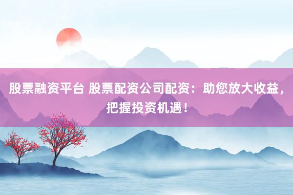 股票融资平台 股票配资公司配资：助您放大收益，把握投资机遇！