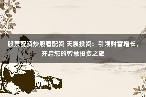 股票配资炒股看配资 天宸投资：引领财富增长，开启您的智慧投资之旅