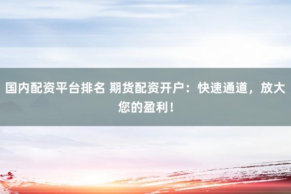 国内配资平台排名 期货配资开户：快速通道，放大您的盈利！