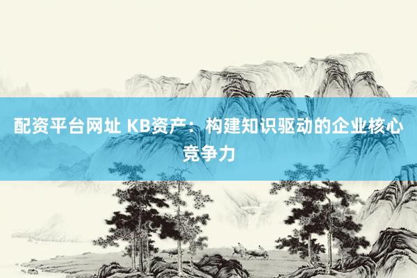 配资平台网址 KB资产：构建知识驱动的企业核心竞争力