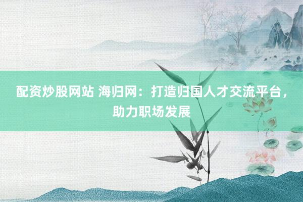 配资炒股网站 海归网：打造归国人才交流平台，助力职场发展