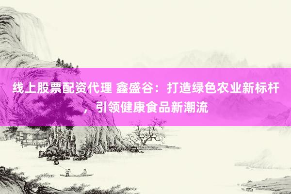 线上股票配资代理 鑫盛谷：打造绿色农业新标杆，引领健康食品新潮流