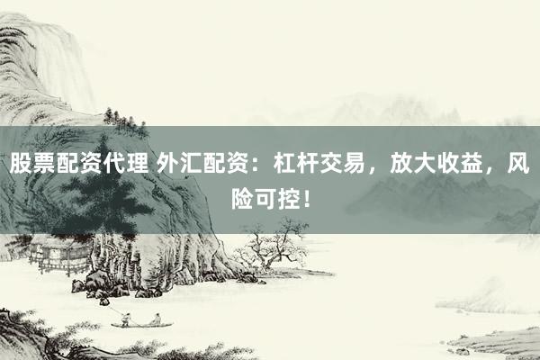 股票配资代理 外汇配资：杠杆交易，放大收益，风险可控！