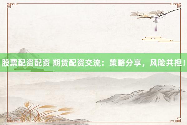 股票配资配资 期货配资交流：策略分享，风险共担！