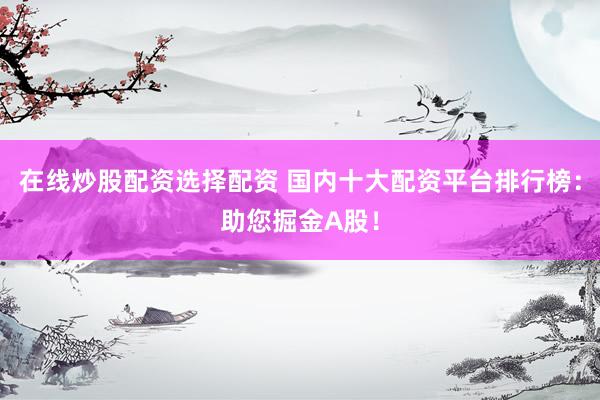 在线炒股配资选择配资 国内十大配资平台排行榜：助您掘金A股！