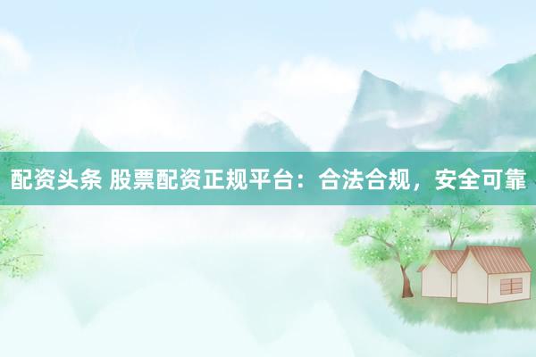 配资头条 股票配资正规平台：合法合规，安全可靠