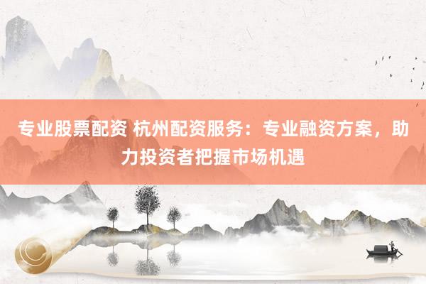 专业股票配资 杭州配资服务：专业融资方案，助力投资者把握市场机遇